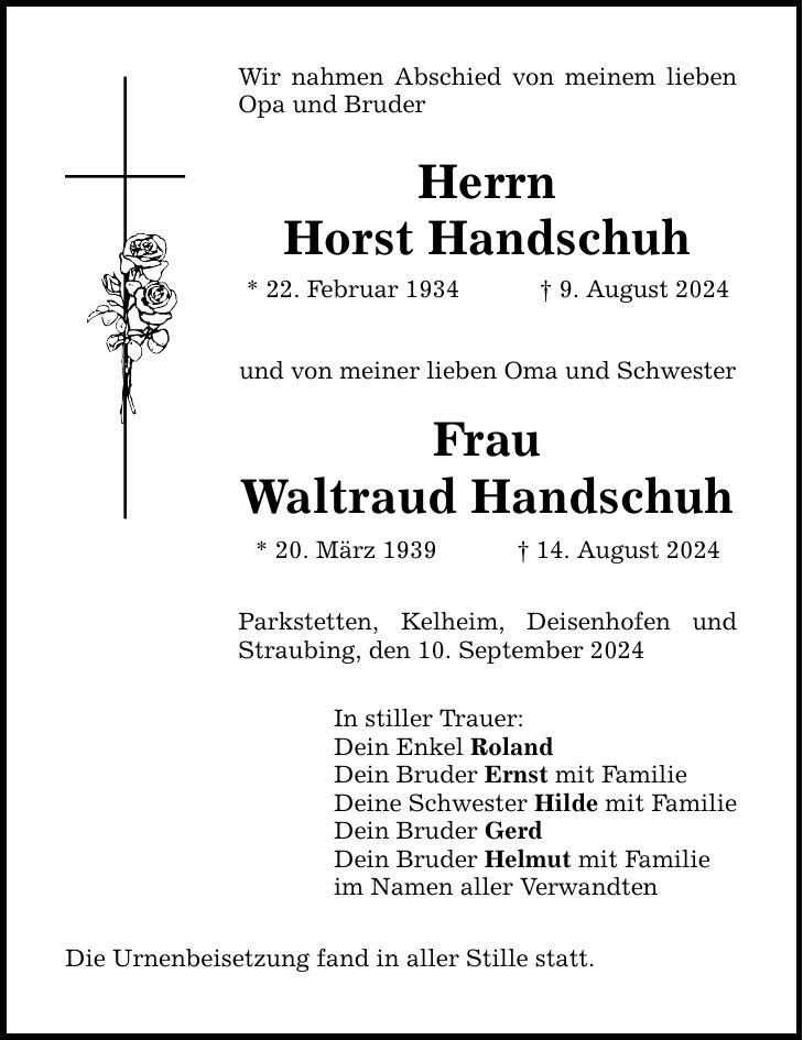 Wir nahmen Abschied von meinem lieben Opa und Bruder HerrnHorst Handschuh* 22. Februar 1934  9. August 2024und von meiner lieben Oma und SchwesterFrauWaltraud Handschuh* 20. März ***. August 2024Parkstetten, Kelheim, Deisenhofen und Straubing, den 10. September 2024In stiller Trauer:Dein Enkel RolandDein Bruder Ernst mit FamilieDeine Schwester Hilde mit FamilieDein Bruder GerdDein Bruder Helmut mit Familieim Namen aller VerwandtenDie Urnenbeisetzung fand in aller Stille statt.