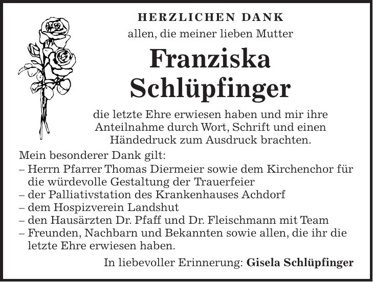 Herzlichen Dank allen, die meiner lieben Mutter Franziska Schlüpfinger die letzte Ehre erwiesen haben und mir ihre Anteilnahme durch Wort, Schrift und einen Händedruck zum Ausdruck brachten. Mein besonderer Dank gilt: - Herrn Pfarrer Thomas Diermeier sowie dem Kirchenchor für die würdevolle Gestaltung der Trauerfeier - der Palliativstation des Krankenhauses Achdorf - dem Hospizverein Landshut - den Hausärzten Dr. Pfaff und Dr. Fleischmann mit Team - Freunden, Nachbarn und Bekannten sowie allen, die ihr die letzte Ehre erwiesen haben. In liebevoller Erinnerung: Gisela Schlüpfinger