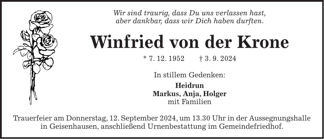 Wir sind traurig, dass Du uns verlassen hast, aber dankbar, dass wir Dich haben durften. Winfried von der Krone * 7. 12. 1952 + 3. 9. 2024 In stillem Gedenken: Heidrun Markus, Anja, Holger mit Familien Trauerfeier am Donnerstag, 12. September 2024, um 13.30 Uhr in der Aussegnungshalle in Geisenhausen, anschließend Urnenbestattung im Gemeindefriedhof.