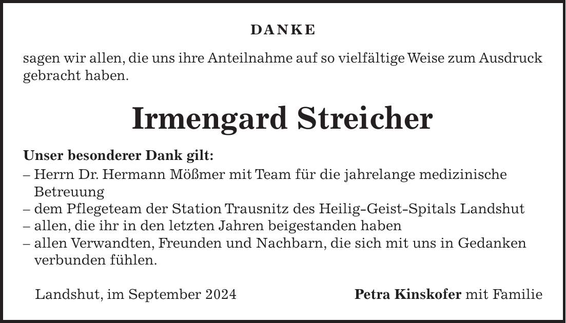 DANKE sagen wir allen, die uns ihre Anteilnahme auf so vielfältige Weise zum Ausdruck gebracht haben. Irmengard Streicher Unser besonderer Dank gilt: - Herrn Dr. Hermann Mößmer mit Team für die jahrelange medizinische Betreuung - dem Pflegeteam der Station Trausnitz des Heilig-Geist-Spitals Landshut - allen, die ihr in den letzten Jahren beigestanden haben - allen Verwandten, Freunden und Nachbarn, die sich mit uns in Gedanken verbunden fühlen. Landshut, im September 2024 Petra Kinskofer mit Familie