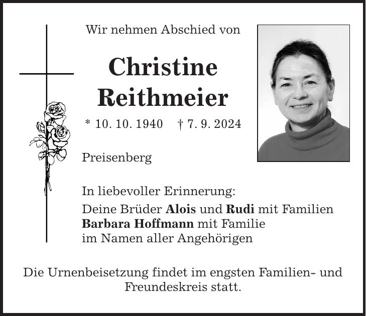 Wir nehmen Abschied von Christine Reithmeier * 10. 10. 1940 + 7. 9. 2024 Preisenberg In liebevoller Erinnerung: Deine Brüder Alois und Rudi mit Familien Barbara Hoffmann mit Familie im Namen aller Angehörigen Die Urnenbeisetzung findet im engsten Familien- und Freundeskreis statt.