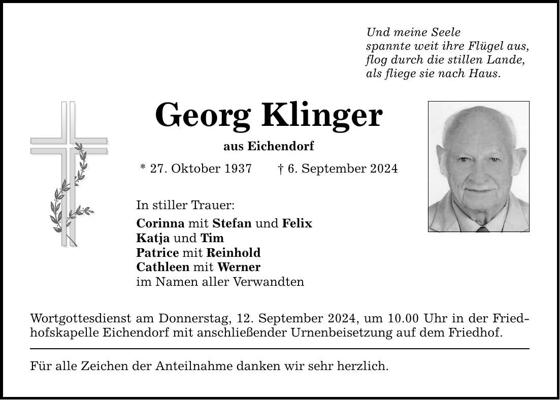 Und meine Seele spannte weit ihre Flügel aus, flog durch die stillen Lande, als fliege sie nach Haus. Georg Klinger aus Eichendorf * 27. Oktober 1937 6. September 2024 In stiller Trauer: Corinna mit Stefan und Felix Katja und Tim Patrice mit Reinhold Cathleen mit Werner im Namen aller Verwandten Wortgottesdienst am Donnerstag, 12. September 2024, um 10.00 Uhr in der Friedhofskapelle Eichendorf mit anschließender Urnenbeisetzung auf dem Friedhof. Für alle Zeichen der Anteilnahme danken wir sehr herzlich.