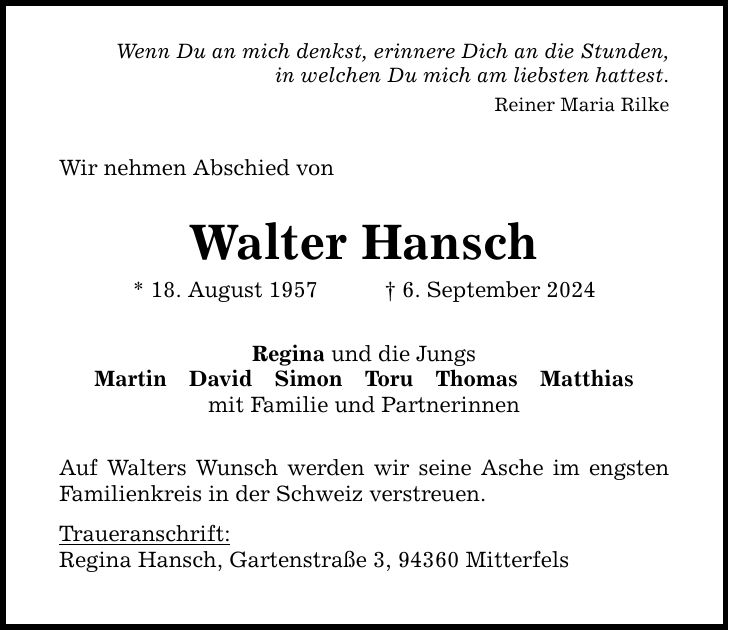 Wenn Du an mich denkst, erinnere Dich an die Stunden, in welchen Du mich am liebsten hattest. Reiner Maria Rilke Wir nehmen Abschied von Walter Hansch * 18. August 1957 6. September 2024 Regina und die Jungs MartinDavidSimonToruThomasMatthias mit Familie und Partnerinnen Auf Walters Wunsch werden wir seine Asche im engsten Familienkreis in der Schweiz verstreuen. Traueranschrift: Regina Hansch, Gartenstraße 3, 94360 Mitterfels