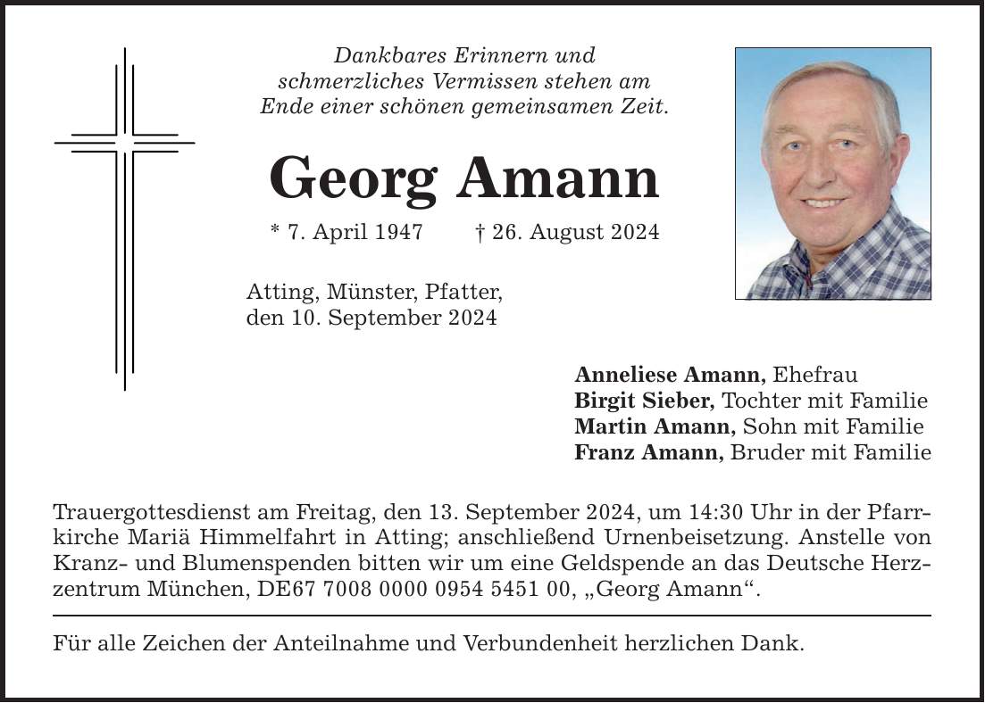 Dankbares Erinnern und schmerzliches Vermissen stehen am Ende einer schönen gemeinsamen Zeit. Georg Amann * 7. April ***. August 2024 Atting, Münster, Pfatter, den 10. September 2024 Trauergottesdienst am Freitag, den 13. September 2024, um 14:30 Uhr in der Pfarrkirche Mariä Himmelfahrt in Atting; anschließend Urnenbeisetzung. Anstelle von Kranz- und Blumenspenden bitten wir um eine Geldspende an das Deutsche Herzzentrum München, DE***, Georg Amann. Für alle Zeichen der Anteilnahme und Verbundenheit herzlichen Dank. Anneliese Amann, Ehefrau Birgit Sieber, Tochter mit Familie Martin Amann, Sohn mit Familie Franz Amann, Bruder mit Familie