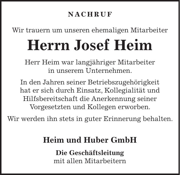 Nachruf Wir trauern um unseren ehemaligen Mitarbeiter Herrn Josef Heim Herr Heim war langjähriger Mitarbeiter in unserem Unternehmen. In den Jahren seiner Betriebszugehörigkeit hat er sich durch Einsatz, Kollegialität und Hilfsbereitschaft die Anerkennung seiner Vorgesetzten und Kollegen erworben. Wir werden ihn stets in guter Erinnerung behalten. Heim und Huber GmbH Die Geschäftsleitung mit allen Mitarbeitern