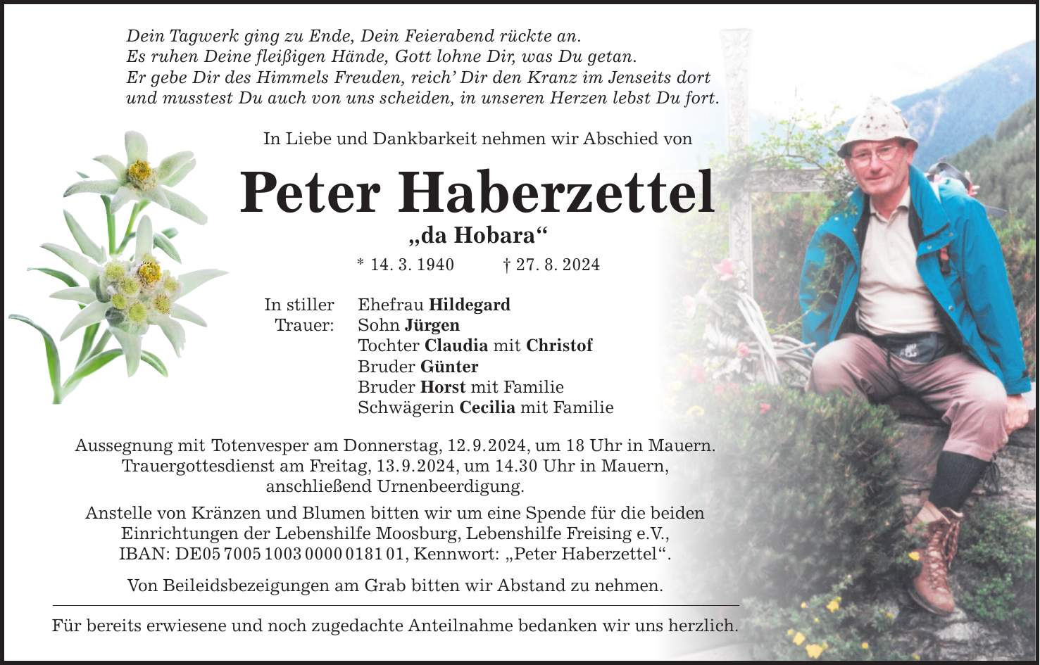 Dein Tagwerk ging zu Ende, Dein Feierabend rückte an. Es ruhen Deine fleißigen Hände, Gott lohne Dir, was Du getan. Er gebe Dir des Himmels Freuden, reich Dir den Kranz im Jenseits dort und musstest Du auch von uns scheiden, in unseren Herzen lebst Du fort. In Liebe und Dankbarkeit nehmen wir Abschied von Peter Haberzettel 'da Hobara' * 14. 3. 1940 + 27. 8. 2024 In stiller Ehefrau Hildegard Trauer: Sohn Jürgen Tochter Claudia mit Christof Bruder Günter Bruder Horst mit Familie Schwägerin Cecilia mit Familie Aussegnung mit Totenvesper am Donnerstag, 12. 9. 2024, um 18 Uhr in Mauern. Trauergottesdienst am Freitag, 13. 9. 2024, um 14.30 Uhr in Mauern, anschließend Urnenbeerdigung. Anstelle von Kränzen und Blumen bitten wir um eine Spende für die beiden Einrichtungen der Lebenshilfe Moosburg, Lebenshilfe Freising e.V., IBAN: DE***, Kennwort: 'Peter Haberzettel'. Von Beileidsbezeigungen am Grab bitten wir Abstand zu nehmen. Für bereits erwiesene und noch zugedachte Anteilnahme bedanken wir uns herzlich.