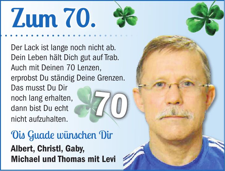 Der Lack ist lange noch nicht ab. Dein Leben hält Dich gut auf Trab. Auch mit Deinen 70 Lenzen, erprobst Du ständig Deine Grenzen. Das musst Du Dir noch lang erhalten, dann bist Du echt nicht aufzuhalten. Ois Guade wünschen Dir Albert, Christl, Gaby, Michael und Thomas mit LeviZum 70.70