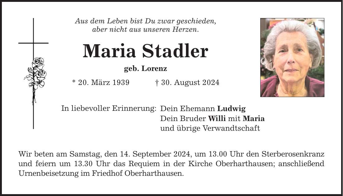 Aus dem Leben bist Du zwar geschieden, aber nicht aus unseren Herzen. Maria Stadler geb. Lorenz * 20. März ***. August 2024 In liebevoller Erinnerung: Dein Ehemann Ludwig Dein Bruder Willi mit Maria und übrige Verwandtschaft Wir beten am Samstag, den 14. September 2024, um 13.00 Uhr den Sterberosenkranz und feiern um 13.30 Uhr das Requiem in der Kirche Oberharthausen; anschließend Urnenbeisetzung im Friedhof Oberharthausen.