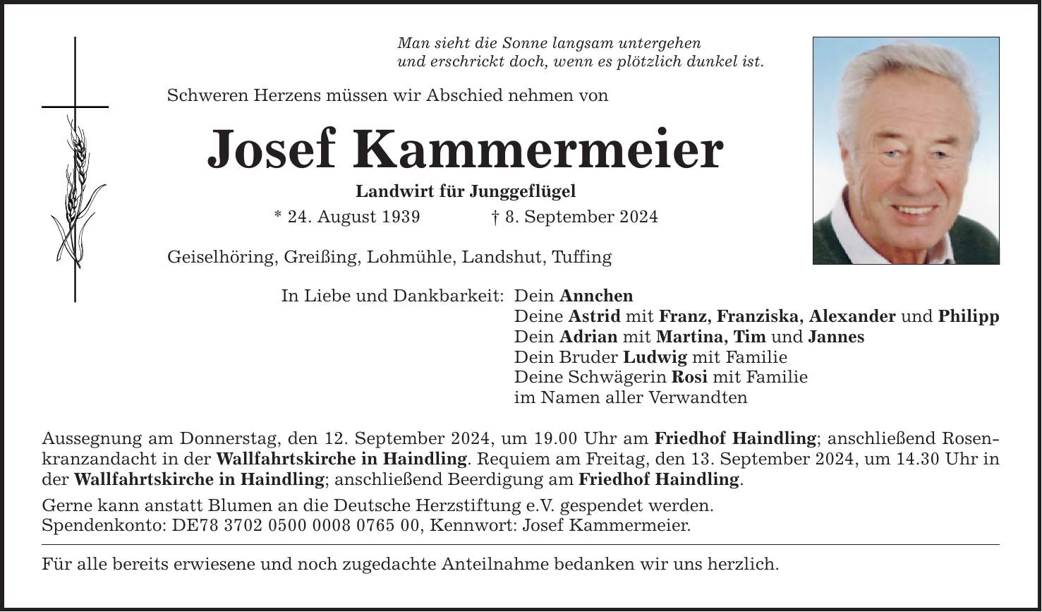 Man sieht die Sonne langsam untergehenund erschrickt doch, wenn es plötzlich dunkel ist.Schweren Herzens müssen wir Abschied nehmen vonJosef KammermeierLandwirt für Junggeflügel* 24. August 1939 8. September 2024Geiselhöring, Greißing, Lohmühle, Landshut, TuffingIn Liebe und Dankbarkeit:Dein AnnchenDeine Astrid mit Franz, Franziska, Alexander und PhilippDein Adrian mit Martina, Tim und JannesDein Bruder Ludwig mit FamilieDeine Schwägerin Rosi mit Familieim Namen aller VerwandtenAussegnung am Donnerstag, den 12. September 2024, um 19.00 Uhr am Friedhof Haindling; anschließend Rosenkranzandacht in der Wallfahrtskirche in Haindling. Requiem am Freitag, den 13. September 2024, um 14.30 Uhr in der Wallfahrtskirche in Haindling; anschließend Beerdigung am Friedhof Haindling.Gerne kann anstatt Blumen an die Deutsche Herzstiftung e.V. gespendet werden.Spendenkonto: DE***, Kennwort: Josef Kammermeier.Für alle bereits erwiesene und noch zugedachte Anteilnahme bedanken wir uns herzlich.