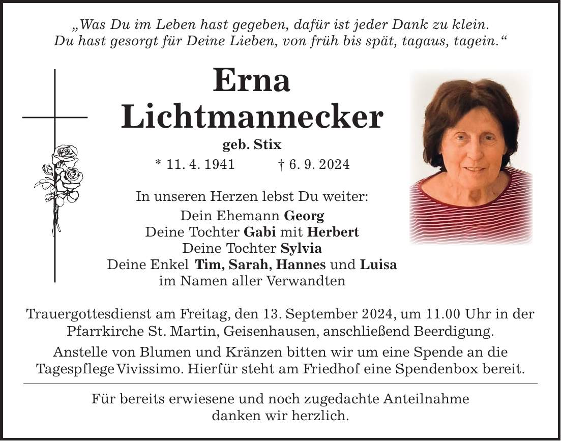 'Was Du im Leben hast gegeben, dafür ist jeder Dank zu klein. Du hast gesorgt für Deine Lieben, von früh bis spät, tagaus, tagein.' Erna Lichtmannecker geb. Stix * 11. 4. 1941 + 6. 9. 2024 In unseren Herzen lebst Du weiter: Dein Ehemann Georg Deine Tochter Gabi mit Herbert Deine Tochter Sylvia Deine Enkel Tim, Sarah, Hannes und Luisa im Namen aller Verwandten Trauergottesdienst am Freitag, den 13. September 2024, um 11.00 Uhr in der Pfarrkirche St. Martin, Geisenhausen, anschließend Beerdigung. Anstelle von Blumen und Kränzen bitten wir um eine Spende an die Tagespflege Vivissimo. Hierfür steht am Friedhof eine Spendenbox bereit. Für bereits erwiesene und noch zugedachte Anteilnahme danken wir herzlich.