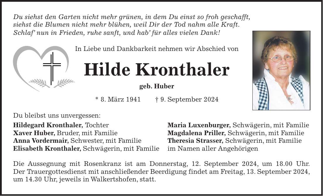 Du siehst den Garten nicht mehr grünen, in dem Du einst so froh geschafft, siehst die Blumen nicht mehr blühen, weil Dir der Tod nahm alle Kraft. Schlaf nun in Frieden, ruhe sanft, und hab für alles vielen Dank! In Liebe und Dankbarkeit nehmen wir Abschied von Hilde Kronthaler geb. Huber * 8. März 1941 + 9. September 2024 Du bleibst uns unvergessen: Hildegard Kronthaler, Tochter Maria Luxenburger, Schwägerin, mit Familie Xaver Huber, Bruder, mit Familie Magdalena Priller, Schwägerin, mit Familie Anna Vordermair, Schwester, mit Familie Theresia Strasser, Schwägerin, mit Familie Elisabeth Kronthaler, Schwägerin, mit Familie im Namen aller Angehörigen Die Aussegnung mit Rosenkranz ist am Donnerstag, 12. September 2024, um 18.00 Uhr. Der Trauergottesdienst mit anschließender Beerdigung findet am Freitag, 13. September 2024, um 14.30 Uhr, jeweils in Walkertshofen, statt.