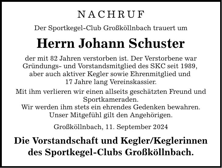 NACHRUF Der Sportkegel-Club Großköllnbach trauert um Herrn Johann Schuster der mit 82 Jahren verstorben ist. Der Verstorbene war Gründungs- und Vorstandsmitglied des SKC seit 1989, aber auch aktiver Kegler sowie Ehrenmitglied und 17 Jahre lang Vereinskassier. Mit ihm verlieren wir einen allseits geschätzten Freund und Sportkameraden. Wir werden ihm stets ein ehrendes Gedenken bewahren. Unser Mitgefühl gilt den Angehörigen. Großköllnbach, 11. September 2024 Die Vorstandschaft und Kegler/Keglerinnen des Sportkegel-Clubs Großköllnbach.