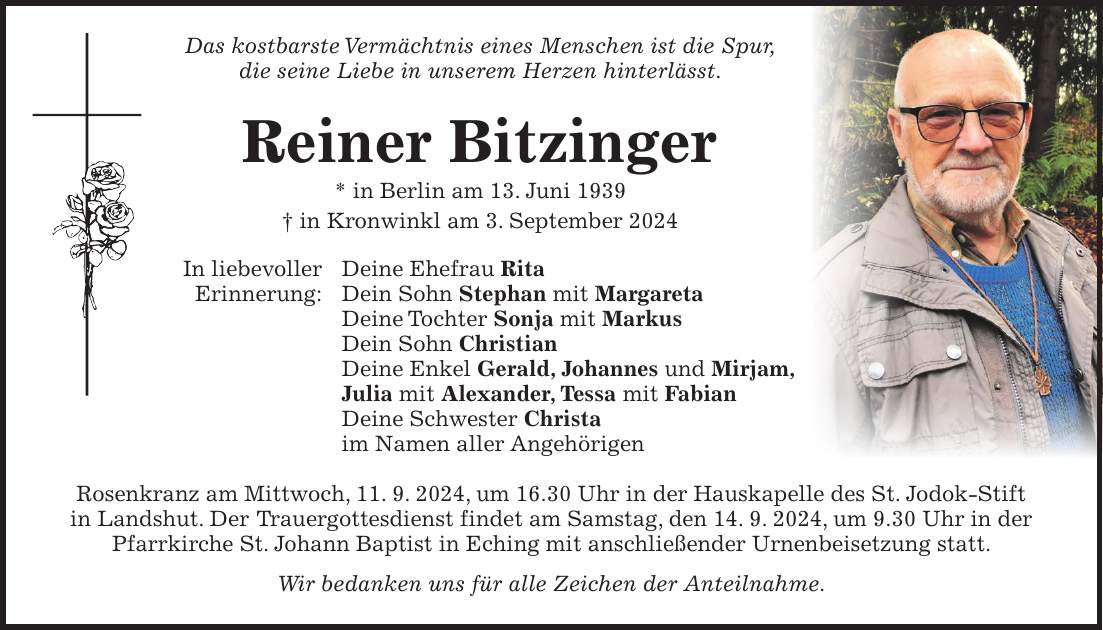 Das kostbarste Vermächtnis eines Menschen ist die Spur, die seine Liebe in unserem Herzen hinterlässt. Reiner Bitzinger * in Berlin am 13. Juni 1939 + in Kronwinkl am 3. September 2024 In liebevoller Deine Ehefrau Rita Erinnerung: Dein Sohn Stephan mit Margareta Deine Tochter Sonja mit Markus Dein Sohn Christian Deine Enkel Gerald, Johannes und Mirjam, Julia mit Alexander, Tessa mit Fabian Deine Schwester Christa im Namen aller Angehörigen Rosenkranz am Mittwoch, 11. 9. 2024, um 16.30 Uhr in der Hauskapelle des St. Jodok-Stift in Landshut. Der Trauergottesdienst findet am Samstag, den 14. 9. 2024, um 9.30 Uhr in der Pfarrkirche St. Johann Baptist in Eching mit anschließender Urnenbeisetzung statt. Wir bedanken uns für alle Zeichen der Anteilnahme.