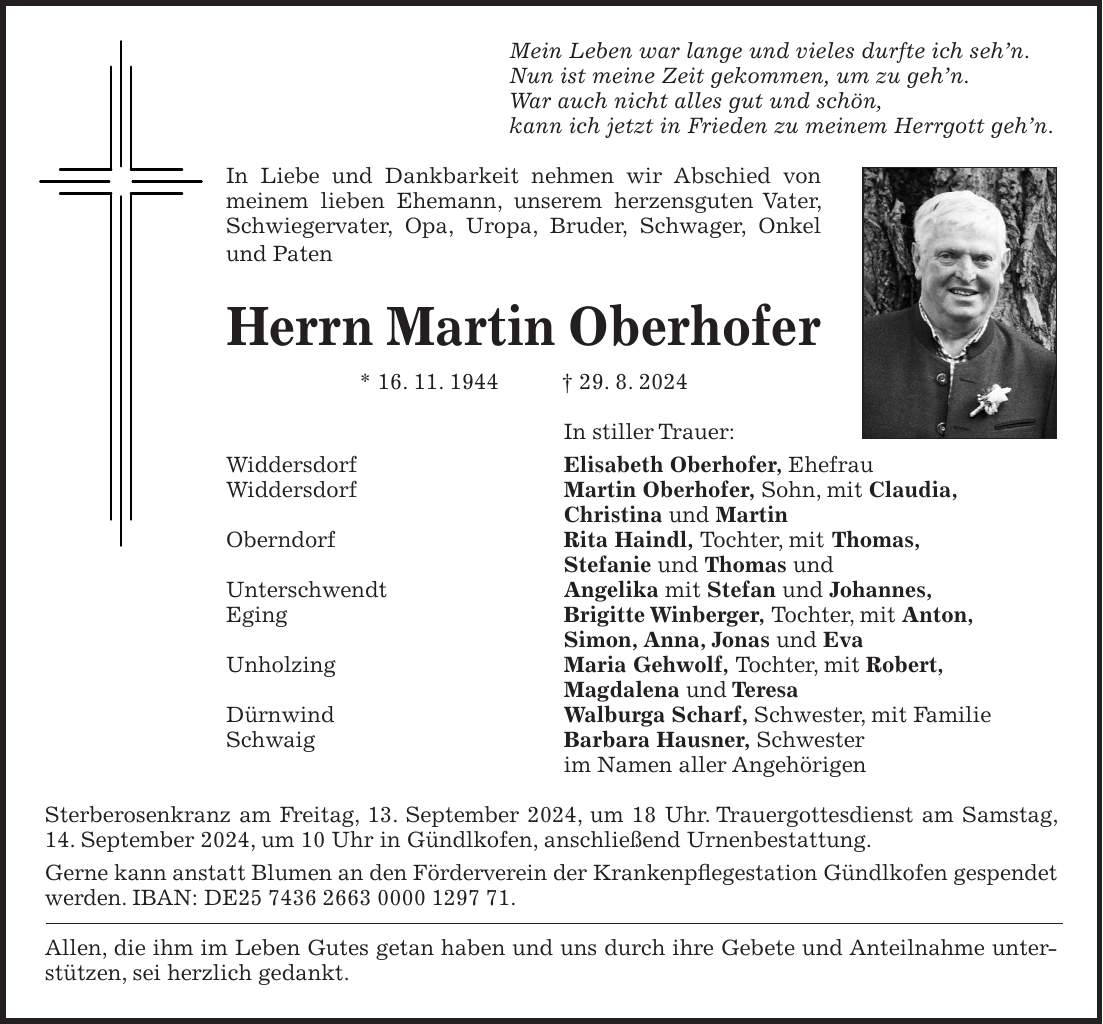 Mein Leben war lange und vieles durfte ich sehn. Nun ist meine Zeit gekommen, um zu gehn. War auch nicht alles gut und schön, kann ich jetzt in Frieden zu meinem Herrgott gehn. In Liebe und Dankbarkeit nehmen wir Abschied von meinem lieben Ehemann, unserem herzensguten Vater, Schwiegervater, Opa, Uropa, Bruder, Schwager, Onkel und Paten Herrn Martin Oberhofer * 16. 11. 1944 + 29. 8. 2024 In stiller Trauer: Widdersdorf Elisabeth Oberhofer, Ehefrau Widdersdorf Martin Oberhofer, Sohn, mit Claudia, Christina und Martin Oberndorf Rita Haindl, Tochter, mit Thomas, Stefanie und Thomas und Unterschwendt Angelika mit Stefan und Johannes, Eging Brigitte Winberger, Tochter, mit Anton, Simon, Anna, Jonas und Eva Unholzing Maria Gehwolf, Tochter, mit Robert, Magdalena und Teresa Dürnwind Walburga Scharf, Schwester, mit Familie Schwaig Barbara Hausner, Schwester im Namen aller Angehörigen Sterberosenkranz am Freitag, 13. September 2024, um 18 Uhr. Trauergottesdienst am Samstag, 14. September 2024, um 10 Uhr in Gündlkofen, anschließend Urnenbestattung. Gerne kann anstatt Blumen an den Förderverein der Krankenpflegestation Gündlkofen gespendet werden. IBAN: DE***. Allen, die ihm im Leben Gutes getan haben und uns durch ihre Gebete und Anteilnahme unterstützen, sei herzlich gedankt.