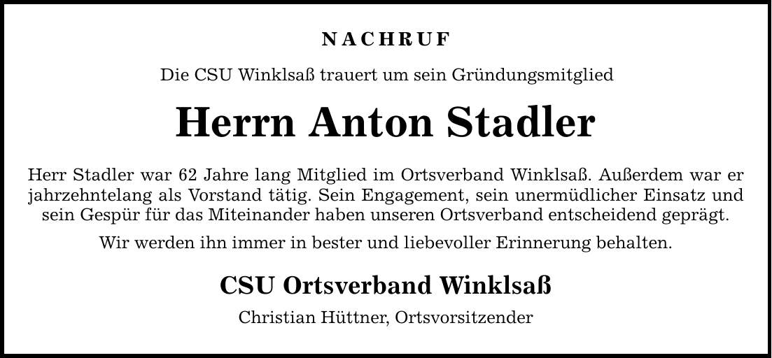 NACHRUF Die CSU Winklsaß trauert um sein Gründungsmitglied Herrn Anton Stadler Herr Stadler war 62 Jahre lang Mitglied im Ortsverband Winklsaß. Außerdem war er jahrzehntelang als Vorstand tätig. Sein Engagement, sein unermüdlicher Einsatz und sein Gespür für das Miteinander haben unseren Ortsverband entscheidend geprägt. Wir werden ihn immer in bester und liebevoller Erinnerung behalten. CSU Ortsverband Winklsaß Christian Hüttner, Ortsvorsitzender