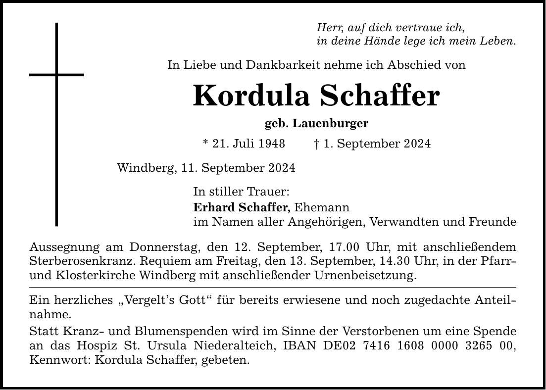 Herr, auf dich vertraue ich,in deine Hände lege ich mein Leben.In Liebe und Dankbarkeit nehme ich Abschied von Kordula Schaffergeb. Lauenburger* 21. Juli 1948  1. September 2024Windberg, 11. September 2024In stiller Trauer:Erhard Schaffer, Ehemannim Namen aller Angehörigen, Verwandten und FreundeAussegnung am Donnerstag, den 12. September, 17.00 Uhr, mit anschließendem Sterberosenkranz. Requiem am Freitag, den 13. September, 14.30 Uhr, in der Pfarr- und Klosterkirche Windberg mit anschließender Urnenbeisetzung.Ein herzliches Vergelts Gott für bereits erwiesene und noch zugedachte Anteilnahme.Statt Kranz- und Blumenspenden wird im Sinne der Verstorbenen um eine Spende an das Hospiz St. Ursula Niederalteich, IBAN DE***, Kennwort: Kordula Schaffer, gebeten.