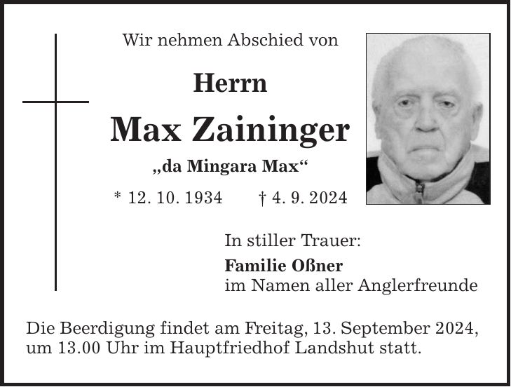 Wir nehmen Abschied von Herrn Max Zaininger 'da Mingara Max' * 12. 10. 1934 + 4. 9. 2024 In stiller Trauer: Familie Oßner im Namen aller Anglerfreunde Die Beerdigung findet am Freitag, 13. September 2024, um 13.00 Uhr im Hauptfriedhof Landshut statt.