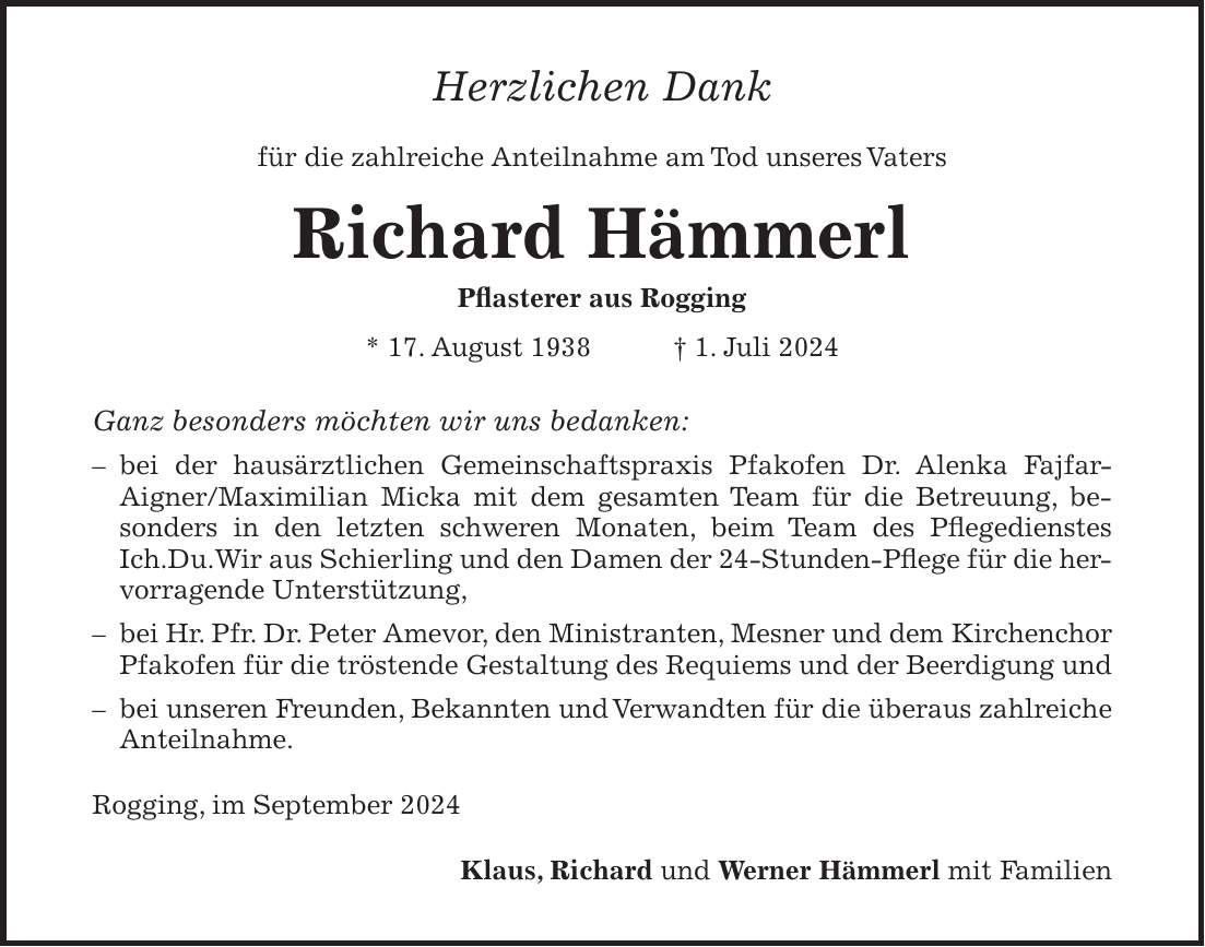 Herzlichen Dank für die zahlreiche Anteilnahme am Tod unseres Vaters Richard Hämmerl Pflasterer aus Rogging * 17. August 1938 + 1. Juli 2024 Ganz besonders möchten wir uns bedanken: - bei der hausärztlichen Gemeinschaftspraxis Pfakofen Dr. Alenka Fajfar- Aigner/Maximilian Micka mit dem gesamten Team für die Betreuung, besonders in den letzten schweren Monaten, beim Team des Pflegedienstes Ich.Du.Wir aus Schierling und den Damen der 24-Stunden-Pflege für die hervorragende Unterstützung, - bei Hr. Pfr. Dr. Peter Amevor, den Ministranten, Mesner und dem Kirchenchor Pfakofen für die tröstende Gestaltung des Requiems und der Beerdigung und - bei unseren Freunden, Bekannten und Verwandten für die überaus zahlreiche Anteilnahme. Rogging, im September 2024 Klaus, Richard und Werner Hämmerl mit Familien