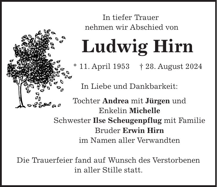 In tiefer Trauer nehmen wir Abschied von Ludwig Hirn * 11. April 1953 + 28. August 2024 In Liebe und Dankbarkeit: Tochter Andrea mit Jürgen und Enkelin Michelle Schwester Ilse Scheugenpflug mit Familie Bruder Erwin Hirn im Namen aller Verwandten Die Trauerfeier fand auf Wunsch des Verstorbenen in aller Stille statt.