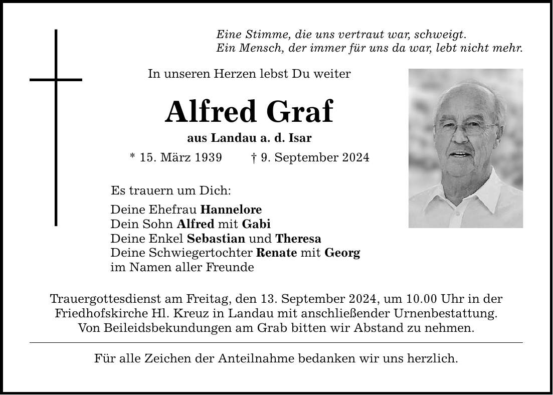 Eine Stimme, die uns vertraut war, schweigt.Ein Mensch, der immer für uns da war, lebt nicht mehr.In unseren Herzen lebst Du weiterAlfred Grafaus Landau a. d. Isar* 15. März 1939  9. September 2024Es trauern um Dich:Deine Ehefrau HanneloreDein Sohn Alfred mit GabiDeine Enkel Sebastian und TheresaDeine Schwiegertochter Renate mit Georgim Namen aller FreundeTrauergottesdienst am Freitag, den 13. September 2024, um 10.00 Uhr in derFriedhofskirche Hl. Kreuz in Landau mit anschließender Urnenbestattung. Von Beileidsbekundungen am Grab bitten wir Abstand zu nehmen.Für alle Zeichen der Anteilnahme bedanken wir uns herzlich.