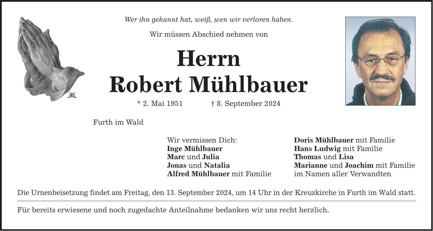 Wer ihn gekannt hat, weiß, wen wir verloren haben.Wir müssen Abschied nehmen vonHerrnRobert Mühlbauer* 2. Mai 1951    8. September 2024Furth im WaldWir vermissen Dich: Doris Mühlbauer mit FamilieInge Mühlbauer Hans Ludwig mit FamilieMarc und Julia Thomas und LisaJonas und Natalia Marianne und Joachim mit FamilieAlfred Mühlbauer mit Familie im Namen aller VerwandtenDie Urnenbeisetzung findet am Freitag, den 13. September 2024, um 14 Uhr in der Kreuzkirche in Furth im Wald statt.Für bereits erwiesene und noch zugedachte Anteilnahme bedanken wir uns recht herzlich.