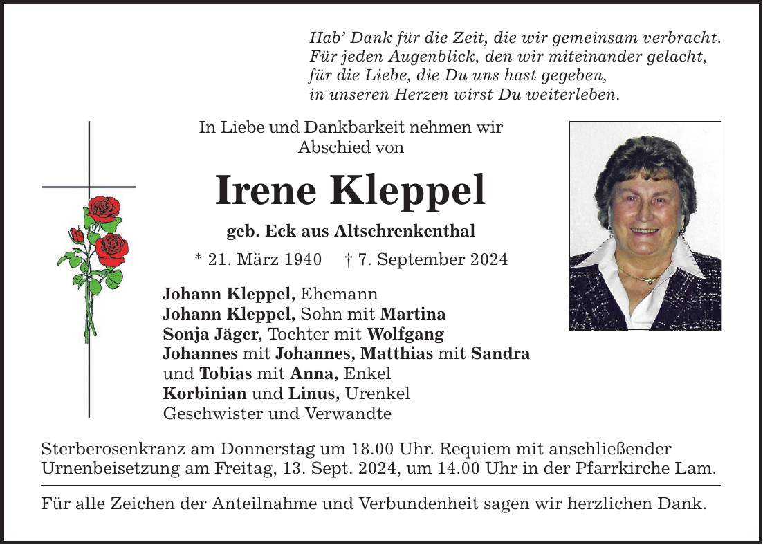 Hab Dank für die Zeit, die wir gemeinsam verbracht.Für jeden Augenblick, den wir miteinander gelacht,für die Liebe, die Du uns hast gegeben,in unseren Herzen wirst Du weiterleben.In Liebe und Dankbarkeit nehmen wirAbschied von Irene Kleppelgeb. Eck aus Altschrenkenthal* 21. März 1940  7. September 2024Johann Kleppel, EhemannJohann Kleppel, Sohn mit MartinaSonja Jäger, Tochter mit WolfgangJohannes mit Johannes, Matthias mit Sandraund Tobias mit Anna, EnkelKorbinian und Linus, UrenkelGeschwister und VerwandteSterberosenkranz am Donnerstag um 18.00 Uhr. Requiem mit anschließenderUrnenbeisetzung am Freitag, 13. Sept. 2024, um 14.00 Uhr in der Pfarrkirche Lam.Für alle Zeichen der Anteilnahme und Verbundenheit sagen wir herzlichen Dank.