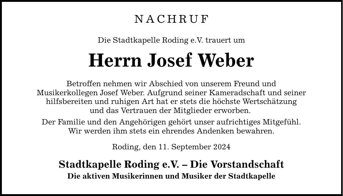 NACHRUF Die Stadtkapelle Roding e.V. trauert um Herrn Josef Weber Betroffen nehmen wir Abschied von unserem Freund und Musikerkollegen Josef Weber. Aufgrund seiner Kameradschaft und seiner hilfsbereiten und ruhigen Art hat er stets die höchste Wertschätzung und das Vertrauen der Mitglieder erworben. Der Familie und den Angehörigen gehört unser aufrichtiges Mitgefühl. Wir werden ihm stets ein ehrendes Andenken bewahren. Roding, den 11. September 2024 Stadtkapelle Roding e.V.  Die Vorstandschaft Die aktiven Musikerinnen und Musiker der Stadtkapelle