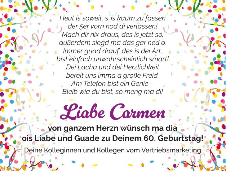 Heut is soweit, s is kaum zu fassen der 5er vorn hod di verlassen! Mach dir nix draus, des is jetzt so, außerdem siegd ma das gar ned o. Immer guad drauf, des is dei Art, bist einfach unwahrscheinlich smart! Dei Lacha und dei Herzlichkeit bereit uns imma a große Freid. Am Telefon bist ein Genie - Bleib wia du bist, so meng ma di! Liabe Carmen von ganzem Herzn wünsch ma dia ois Liabe und Guade zu Deinem 60. Geburtstag! Deine Kolleginnen und Kollegen vom Vertriebsmarketing