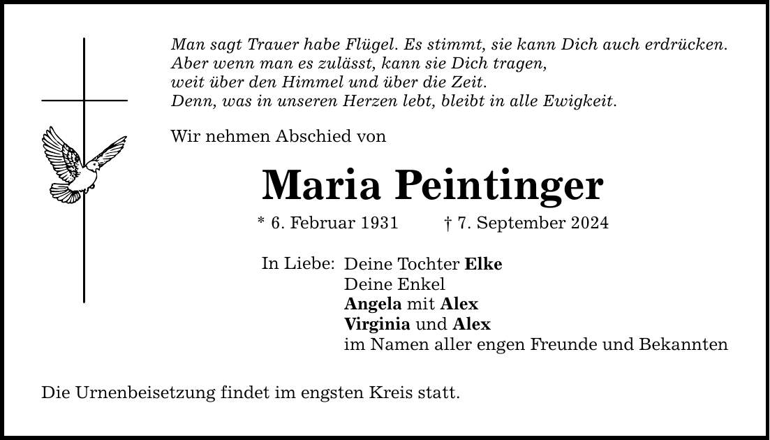 Man sagt Trauer habe Flügel. Es stimmt, sie kann Dich auch erdrücken. Aber wenn man es zulässt, kann sie Dich tragen, weit über den Himmel und über die Zeit. Denn, was in unseren Herzen lebt, bleibt in alle Ewigkeit. Wir nehmen Abschied von Maria Peintinger * 6. Februar 1931   7. September 2024 In Liebe: Deine Tochter Elke Deine Enkel Angela mit Alex Virginia und Alex im Namen aller engen Freunde und Bekannten Die Urnenbeisetzung findet im engsten Kreis statt.