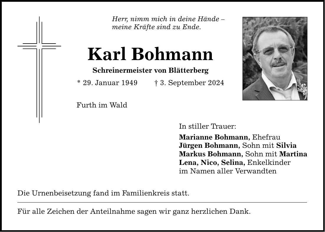 Herr, nimm mich in deine Hände  meine Kräfte sind zu Ende. Karl Bohmann Schreinermeister von Blätterberg * 29. Januar 1949  3. September 2024 Furth im Wald Die Urnenbeisetzung fand im Familienkreis statt. Für alle Zeichen der Anteilnahme sagen wir ganz herzlichen Dank. In stiller Trauer: Marianne Bohmann, Ehefrau Jürgen Bohmann, Sohn mit Silvia Markus Bohmann, Sohn mit Martina Lena, Nico, Selina, Enkelkinder im Namen aller Verwandten