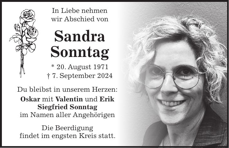 In Liebe nehmen wir Abschied von Sandra Sonntag * 20. August 1971 + 7. September 2024 Du bleibst in unserem Herzen: Oskar mit Valentin und Erik Siegfried Sonntag im Namen aller Angehörigen Die Beerdigung findet im engsten Kreis statt.