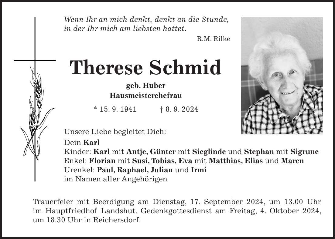 Wenn Ihr an mich denkt, denkt an die Stunde, in der Ihr mich am liebsten hattet. R.M. Rilke Therese Schmid geb. Huber Hausmeisterehefrau * 15. 9. 1941 + 8. 9. 2024 Unsere Liebe begleitet Dich: Dein Karl Kinder: Karl mit Antje, Günter mit Sieglinde und Stephan mit Sigrune Enkel: Florian mit Susi, Tobias, Eva mit Matthias, Elias und Maren Urenkel: Paul, Raphael, Julian und Irmi im Namen aller Angehörigen Trauerfeier mit Beerdigung am Dienstag, 17. September 2024, um 13.00 Uhr im Hauptfriedhof Landshut. Gedenkgottesdienst am Freitag, 4. Oktober 2024, um 18.30 Uhr in Reichersdorf.