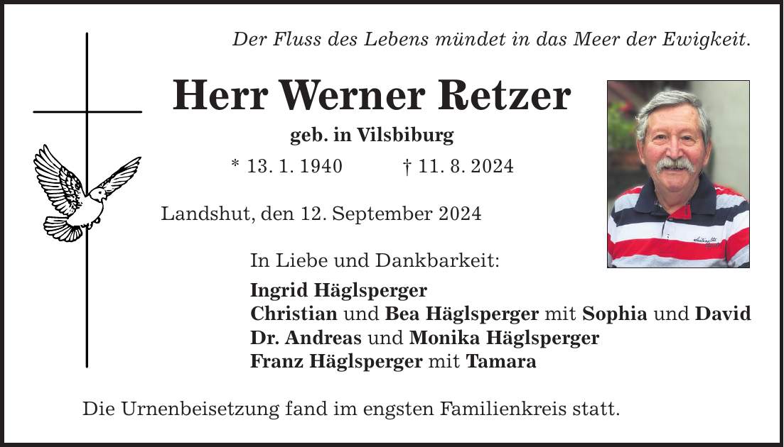 Der Fluss des Lebens mündet in das Meer der Ewigkeit. Herr Werner Retzer geb. in Vilsbiburg * 13. 1. 1940 + 11. 8. 2024 Landshut, den 12. September 2024 In Liebe und Dankbarkeit: Ingrid Häglsperger Christian und Bea Häglsperger mit Sophia und David Dr. Andreas und Monika Häglsperger Franz Häglsperger mit Tamara Die Urnenbeisetzung fand im engsten Familienkreis statt.