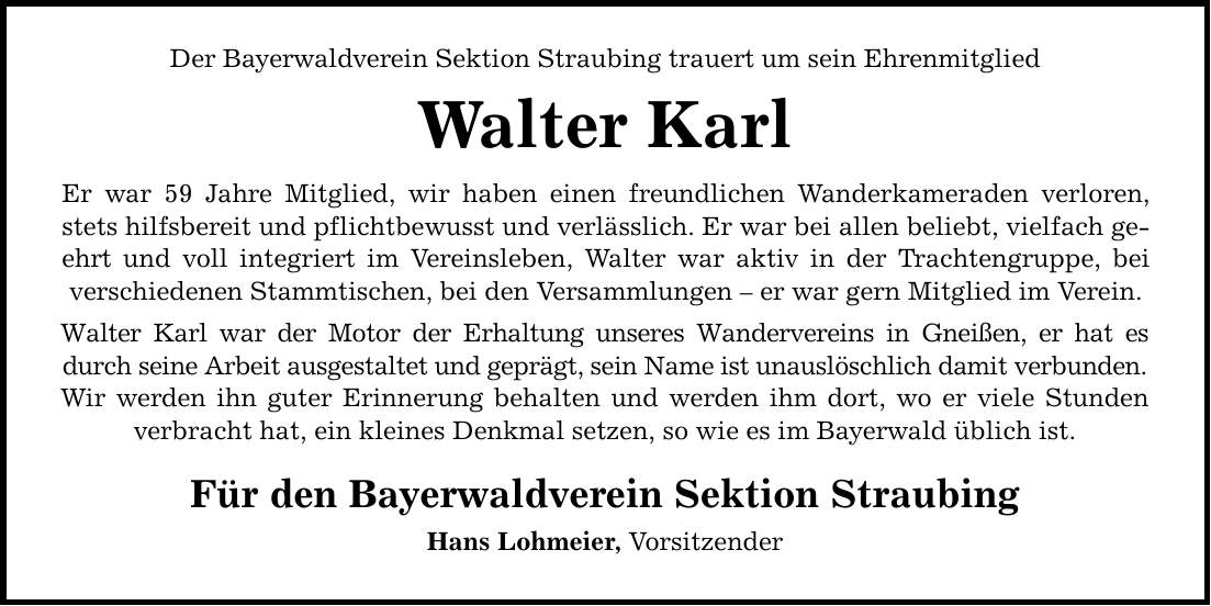 Der Bayerwaldverein Sektion Straubing trauert um sein Ehrenmitglied Walter KarlEr war 59 Jahre Mitglied, wir haben einen freundlichen Wanderkameraden verloren, stets hilfsbereit und pflichtbewusst und verlässlich. Er war bei allen beliebt, vielfach geehrt und voll integriert im Vereinsleben, Walter war aktiv in der Trachtengruppe, bei verschiedenen Stammtischen, bei den Versammlungen  er war gern Mitglied im Verein. Walter Karl war der Motor der Erhaltung unseres Wandervereins in Gneißen, er hat es durch seine Arbeit ausgestaltet und geprägt, sein Name ist unauslöschlich damit verbunden.Wir werden ihn guter Erinnerung behalten und werden ihm dort, wo er viele Stunden verbracht hat, ein kleines Denkmal setzen, so wie es im Bayerwald üblich ist.Für den Bayerwaldverein Sektion StraubingHans Lohmeier, Vorsitzender