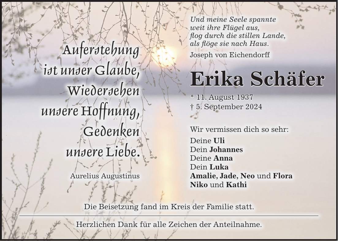 Und meine Seele spannte weit ihre Flügel aus, flog durch die stillen Lande, als flöge sie nach Haus. Joseph von EichendorffAuferstehung ist unser Glaube, Wiedersehen unsere Hoffnung, Gedenken unsere Liebe. Aurelius AugustinusDie Beisetzung fand im Kreis der Familie statt. Herzlichen Dank für alle Zeichen der Anteilnahme.Wir vermissen dich so sehr: Deine Uli Dein Johannes Deine Anna Dein Luka Amalie, Jade, Neo und Flora Niko und KathiErika Schäfer * 11. August 1937 + 5. September 2024