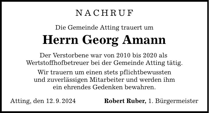 Nachruf Die Gemeinde Atting trauert um Herrn Georg Amann Der Verstorbene war von 2010 bis 2020 als Wertstoffhofbetreuer bei der Gemeinde Atting tätig. Wir trauern um einen stets pflichtbewussten und zuverlässigen Mitarbeiter und werden ihm ein ehrendes Gedenken bewahren. Atting, den 12.9.2024 Robert Ruber, 1. Bürgermeister