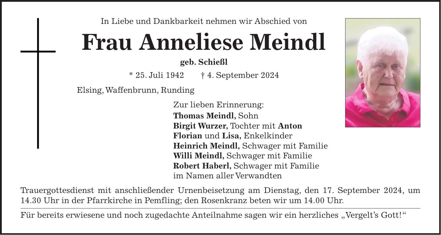 In Liebe und Dankbarkeit nehmen wir Abschied von Frau Anneliese Meindl geb. Schießl * 25. Juli 1942 + 4. September 2024 Elsing, Waffenbrunn, Runding Zur lieben Erinnerung: Thomas Meindl, Sohn Birgit Wurzer, Tochter mit Anton Florian und Lisa, Enkelkinder Heinrich Meindl, Schwager mit Familie Willi Meindl, Schwager mit Familie Robert Haberl, Schwager mit Familie im Namen aller Verwandten Trauergottesdienst mit anschließender Urnenbeisetzung am Dienstag, den 17. September 2024, um 14.30 Uhr in der Pfarrkirche in Pemfling; den Rosenkranz beten wir um 14.00 Uhr. Für bereits erwiesene und noch zugedachte Anteilnahme sagen wir ein herzliches 'Vergelts Gott!'