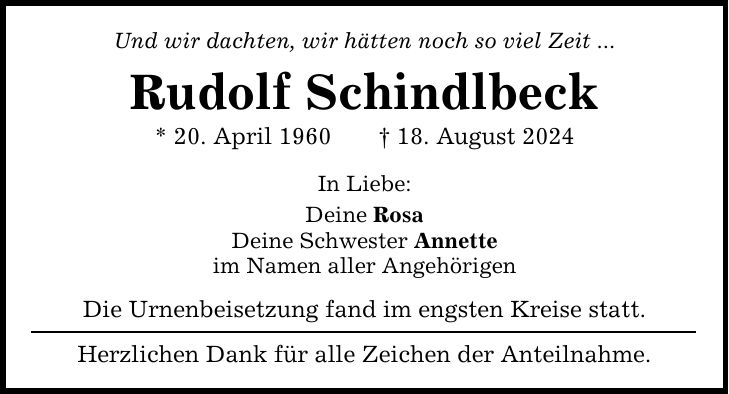 Und wir dachten, wir hätten noch so viel Zeit ... Rudolf Schindlbeck * 20. April ***. August 2024 In Liebe: Deine Rosa Deine Schwester Annette im Namen aller Angehörigen Die Urnenbeisetzung fand im engsten Kreise statt. Herzlichen Dank für alle Zeichen der Anteilnahme.