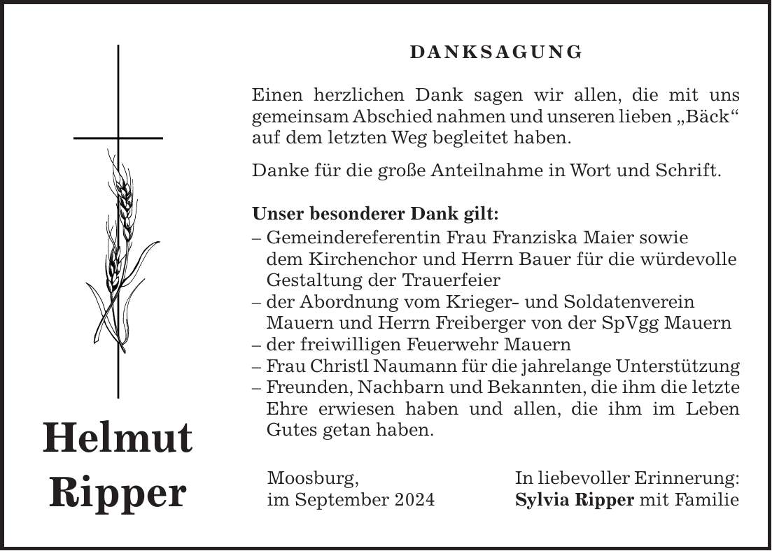 DANKSAGUNG Einen herzlichen Dank sagen wir allen, die mit uns gemeinsam Abschied nahmen und unseren lieben 'Bäck' auf dem letzten Weg begleitet haben. Danke für die große Anteilnahme in Wort und Schrift. Unser besonderer Dank gilt: - Gemeindereferentin Frau Franziska Maier sowie dem Kirchenchor und Herrn Bauer für die würdevolle Gestaltung der Trauerfeier - der Abordnung vom Krieger- und Soldatenverein Mauern und Herrn Freiberger von der SpVgg Mauern - der freiwilligen Feuerwehr Mauern - Frau Christl Naumann für die jahrelange Unterstützung - Freunden, Nachbarn und Bekannten, die ihm die letzte Ehre erwiesen haben und allen, die ihm im Leben Gutes getan haben. Moosburg, In liebevoller Erinnerung: im September 2024 Sylvia Ripper mit FamilieHelmut Ripper