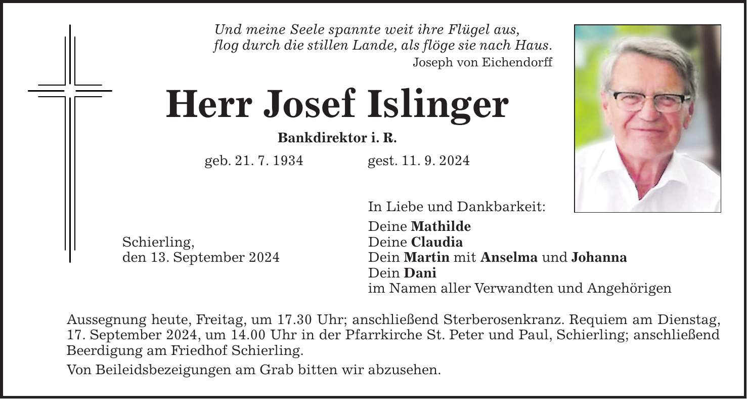 Und meine Seele spannte weit ihre Flügel aus, flog durch die stillen Lande, als flöge sie nach Haus. Joseph von Eichendorff Herr Josef Islinger Bankdirektor i. R. geb. 21. 7. 1934 gest. 11. 9. 2024 In Liebe und Dankbarkeit: Deine Mathilde Schierling, Deine Claudia den 13. September 2024 Dein Martin mit Anselma und Johanna Dein Dani im Namen aller Verwandten und Angehörigen Aussegnung heute, Freitag, um 17.30 Uhr; anschließend Sterberosenkranz. Requiem am Dienstag, 17. September 2024, um 14.00 Uhr in der Pfarrkirche St. Peter und Paul, Schierling; anschließend Beerdigung am Friedhof Schierling. Von Beileidsbezeigungen am Grab bitten wir abzusehen.