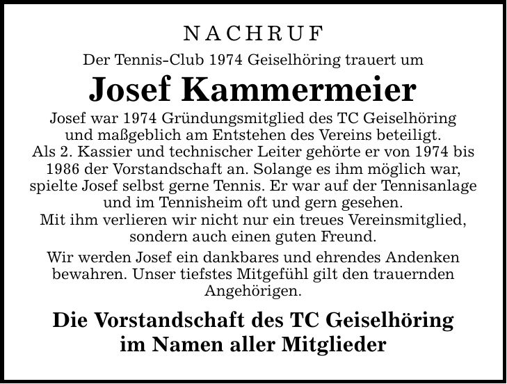 NACHRUF Der Tennis-Club 1974 Geiselhöring trauert um Josef Kammermeier Josef war 1974 Gründungsmitglied des TC Geiselhöring und maßgeblich am Entstehen des Vereins beteiligt. Als 2. Kassier und technischer Leiter gehörte er von 1974 bis 1986 der Vorstandschaft an. Solange es ihm möglich war, spielte Josef selbst gerne Tennis. Er war auf der Tennisanlage und im Tennisheim oft und gern gesehen. Mit ihm verlieren wir nicht nur ein treues Vereinsmitglied, sondern auch einen guten Freund. Wir werden Josef ein dankbares und ehrendes Andenken bewahren. Unser tiefstes Mitgefühl gilt den trauernden Angehörigen. Die Vorstandschaft des TC Geiselhöring im Namen aller Mitglieder