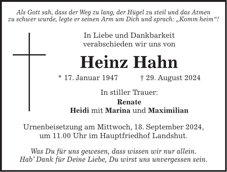 Als Gott sah, dass der Weg zu lang, der Hügel zu steil und das Atmen zu schwer wurde, legte er seinen Arm um Dich und sprach: 'Komm heim'! In Liebe und Dankbarkeit verabschieden wir uns von Heinz Hahn * 17. Januar 1947 + 29. August 2024 In stiller Trauer: Renate Heidi mit Marina und Maximilian Urnenbeisetzung am Mittwoch, 18. September 2024, um 11.00 Uhr im Hauptfriedhof Landshut. Was Du für uns gewesen, dass wissen wir nur allein. Hab Dank für Deine Liebe, Du wirst uns unvergessen sein.Was du für uns gewesen, dass wissen wir nur allein.Hab' Dank für Deine Liebe, Du wirst uns unvergessen sein.