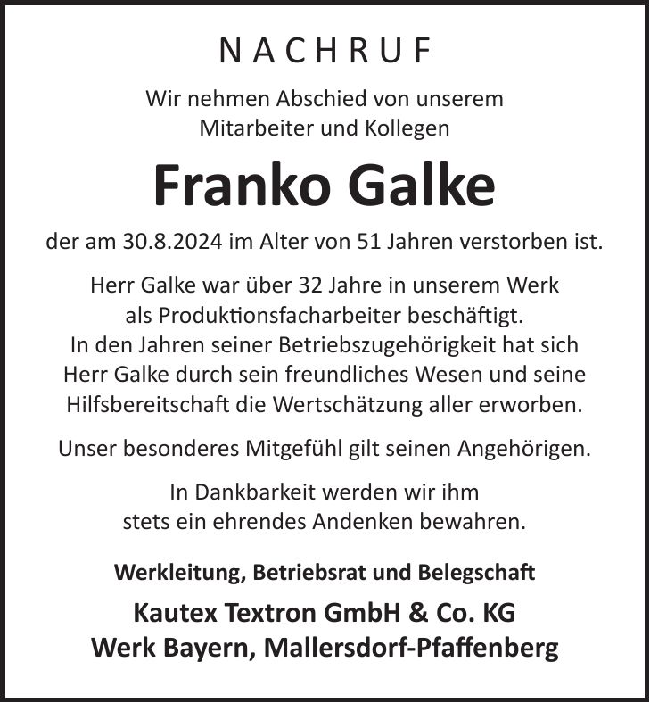 N A C H R U F Wir nehmen Abschied von unserem Mitarbeiter und Kollegen Franko Galke der am 30.8.2024 im Alter von 51 Jahren verstorben ist. Herr Galke war über 32 Jahre in unserem Werk als Produktionsfacharbeiter beschäftigt. In den Jahren seiner Betriebszugehörigkeit hat sich Herr Galke durch sein freundliches Wesen und seine Hilfsbereitschaft die Wertschätzung aller erworben. Unser besonderes Mitgefühl gilt seinen Angehörigen. In Dankbarkeit werden wir ihm stets ein ehrendes Andenken bewahren. Werkleitung, Betriebsrat und Belegschaft Kautex Textron GmbH & Co. KG Werk Bayern, Mallersdorf-Pfaffenberg