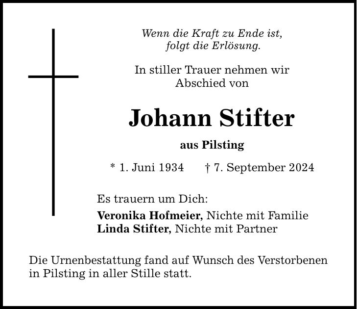 Wenn die Kraft zu Ende ist, folgt die Erlösung. In stiller Trauer nehmen wir Abschied von Johann Stifter aus Pilsting * 1. Juni 1934  7. September 2024 Es trauern um Dich: Veronika Hofmeier, Nichte mit Familie Linda Stifter, Nichte mit Partner Die Urnenbestattung fand auf Wunsch des Verstorbenen in Pilsting in aller Stille statt.