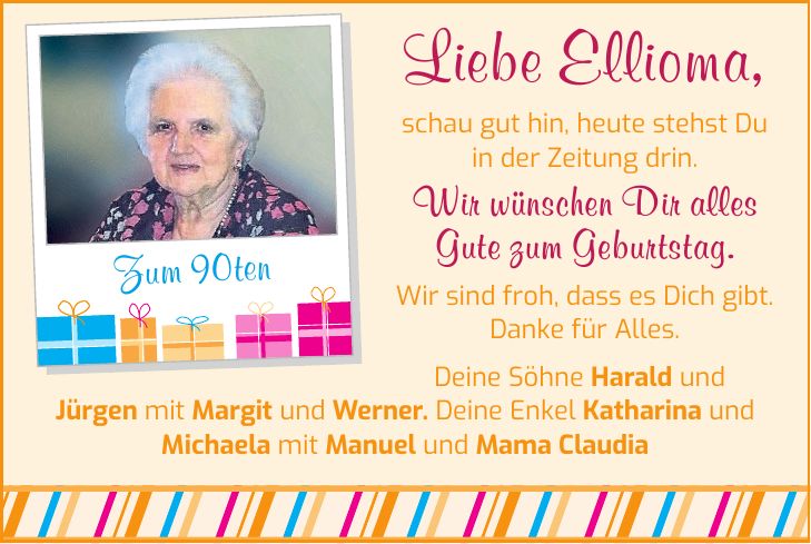 Liebe Ellioma, schau gut hin, heute stehst Du in der Zeitung drin. Wir wünschen Dir alles Gute zum Geburtstag. Wir sind froh, dass es Dich gibt. Danke für Alles. Zum 90ten Deine Söhne Harald und Jürgen mit Margit und Werner. Deine Enkel Katharina und Michaela mit Manuel und Mama Claudia