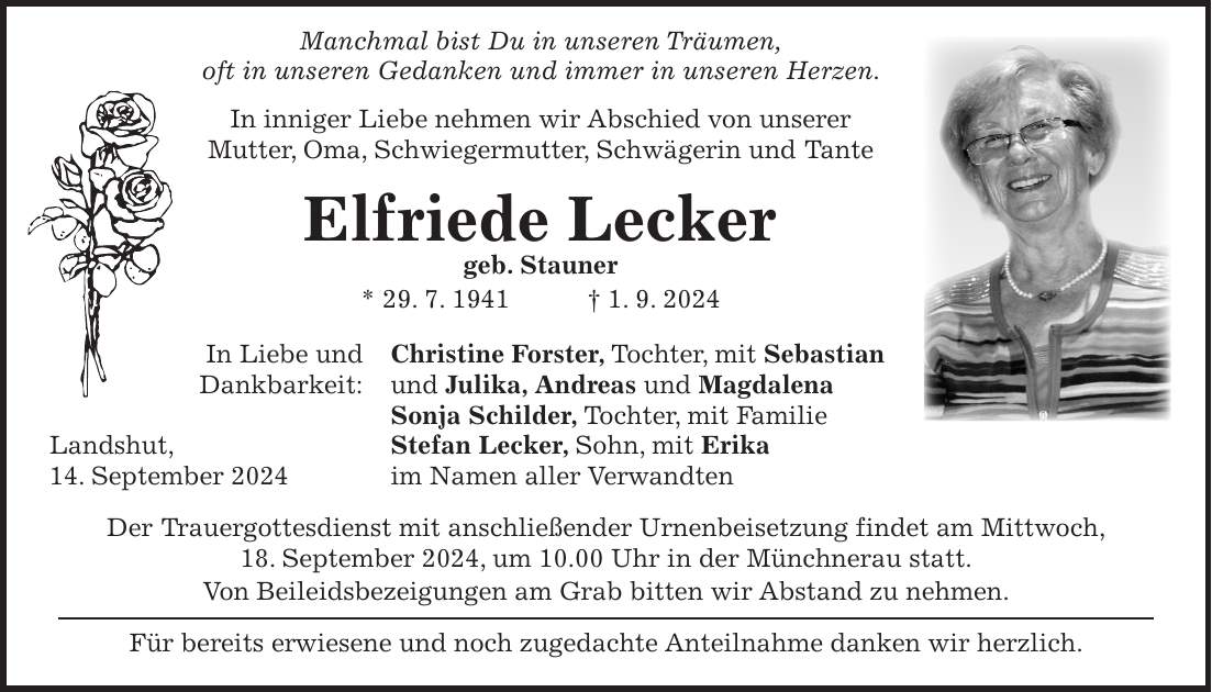 Manchmal bist Du in unseren Träumen, oft in unseren Gedanken und immer in unseren Herzen. In inniger Liebe nehmen wir Abschied von unserer Mutter, Oma, Schwiegermutter, Schwägerin und Tante Elfriede Lecker geb. Stauner * 29. 7. 1941 + 1. 9. 2024 In Liebe und Christine Forster, Tochter, mit Sebastian Dankbarkeit: und Julika, Andreas und Magdalena Sonja Schilder, Tochter, mit Familie Landshut, Stefan Lecker, Sohn, mit Erika 14. September 2024 im Namen aller Verwandten Der Trauergottesdienst mit anschließender Urnenbeisetzung findet am Mittwoch, 18. September 2024, um 10.00 Uhr in der Münchnerau statt. Von Beileidsbezeigungen am Grab bitten wir Abstand zu nehmen. Für bereits erwiesene und noch zugedachte Anteilnahme danken wir herzlich.