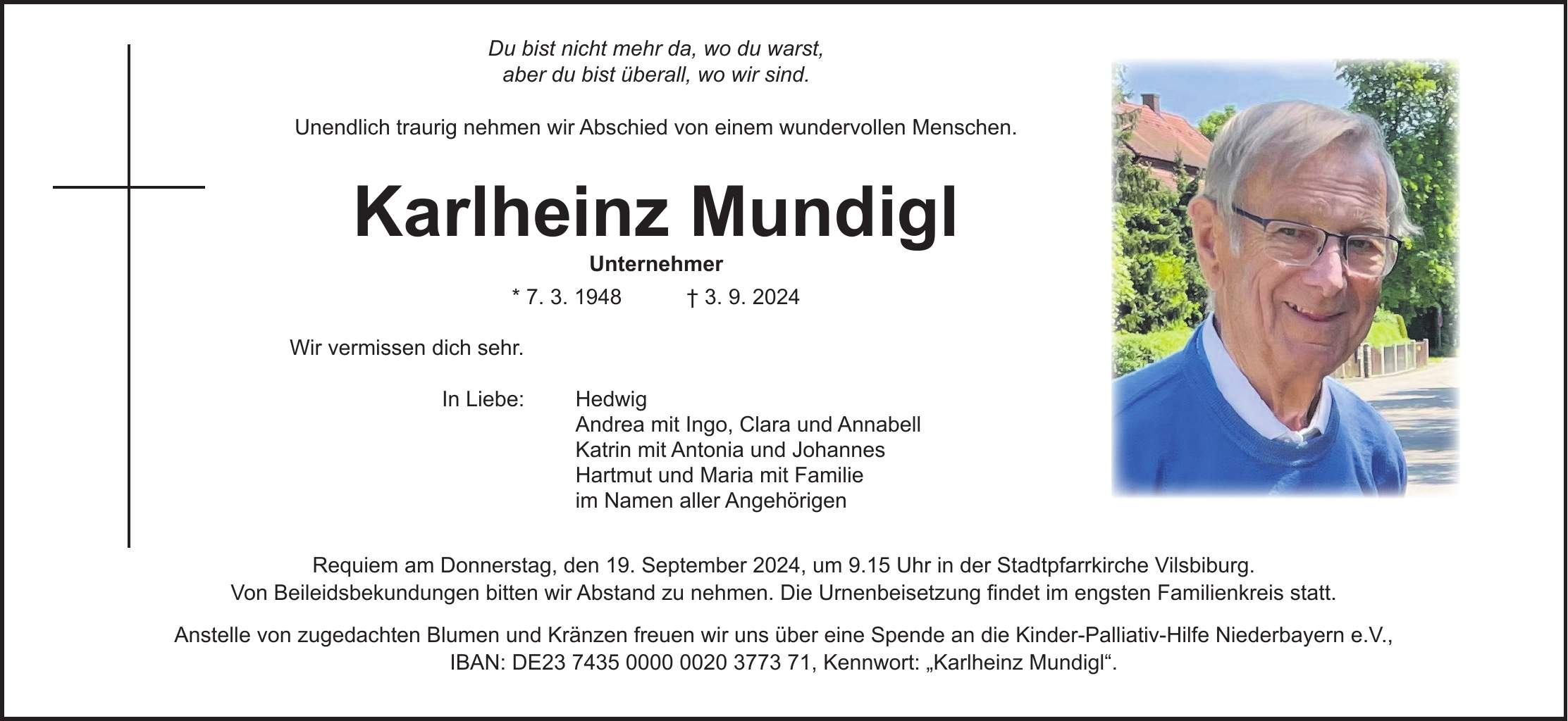 Du bist nicht mehr da, wo du warst, aber du bist überall, wo wir sind. Unendlich traurig nehmen wir Abschied von einem wundervollen Menschen. Karlheinz Mundigl Unternehmer * 7. 3. 1948 + 3. 9. 2024 Wir vermissen dich sehr. In Liebe: Hedwig Andrea mit Ingo, Clara und Annabell Katrin mit Antonia und Johannes Hartmut und Maria mit Familie im Namen aller Angehörigen Requiem am Donnerstag, den 19. September 2024, um 9.15 Uhr in der Stadtpfarrkirche Vilsbiburg. Von Beileidsbekundungen bitten wir Abstand zu nehmen. Die Urnenbeisetzung findet im engsten Familienkreis statt. Anstelle von zugedachten Blumen und Kränzen freuen wir uns über eine Spende an die Kinder-Palliativ-Hilfe Niederbayern e.V., IBAN: DE***, Kennwort: 'Karlheinz Mundigl'.