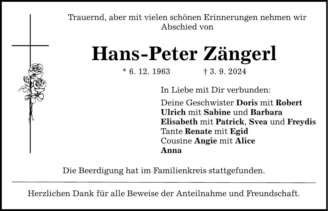 Trauernd, aber mit vielen schönen Erinnerungen nehmen wir Abschied von Hans-Peter Zängerl * 6. 12. 1963 3. 9. 2024 In Liebe mit Dir verbunden: Deine Geschwister Doris mit Robert Ulrich mit Sabine und Barbara Elisabeth mit Patrick, Svea und Freydis Tante Renate mit Egid Cousine Angie mit Alice Anna Die Beerdigung hat im Familienkreis stattgefunden. Herzlichen Dank für alle Beweise der Anteilnahme und Freundschaft.