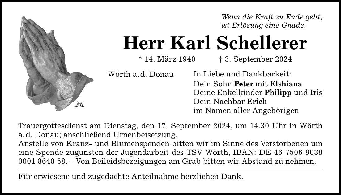 Wenn die Kraft zu Ende geht, ist Erlösung eine Gnade. Herr Karl Schellerer * 14. März 1940 3. September 2024 In Liebe und Dankbarkeit: Wörth a.d. Donau Trauergottesdienst am Dienstag, den 17. September 2024, um 14.30 Uhr in Wörth a.d. Donau; anschließend Urnenbeisetzung. Anstelle von Kranz- und Blumenspenden bitten wir im Sinne des Verstorbenen um eine Spende zugunsten der Jugendarbeit des TSV Wörth, IBAN: DE ***.  Von Beileidsbezeigungen am Grab bitten wir Abstand zu nehmen. Für erwiesene und zugedachte Anteilnahme herzlichen Dank. Dein Sohn Peter mit Elshiana Deine Enkelkinder Philipp und Iris Dein Nachbar Erich im Namen aller Angehörigen