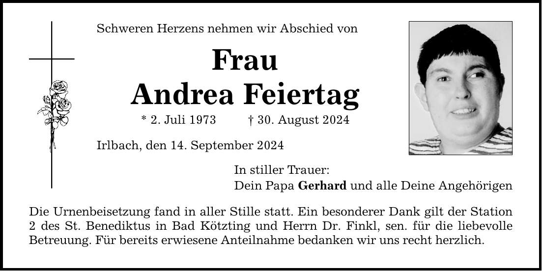 Schweren Herzens nehmen wir Abschied von Frau Andrea Feiertag * 2. Juli ***. August 2024 Irlbach, den 14. September 2024 In stiller Trauer: Dein Papa Gerhard und alle Deine Angehörigen Die Urnenbeisetzung fand in aller Stille statt. Ein besonderer Dank gilt der Station 2 des St. Benediktus in Bad Kötzting und Herrn Dr. Finkl, sen. für die liebevolle ­Betreuung. Für bereits erwiesene Anteilnahme bedanken wir uns recht herzlich.